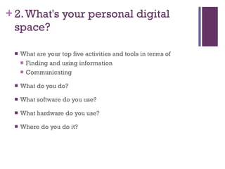 2. What's your personal digital space? What are your top five activities and tools in terms of  Finding and using information Communicating What do you do? What software do you use? What hardware do you use? Where do you do it? 
