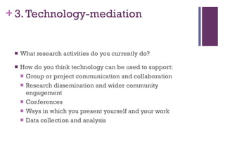 3. Technology-mediation What research activities do you currently do? How do you think technology can be used to support: Group or project communication and collaboration Research dissemination and wider community engagement Conferences Ways in which you present yourself and your work Data collection and analysis 