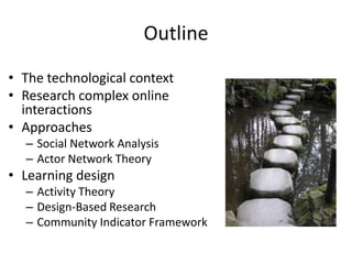 Outline
• The technological context
• Research complex online
  interactions
• Approaches
  – Social Network Analysis
  – Actor Network Theory
• Learning design
  – Activity Theory
  – Design-Based Research
  – Community Indicator Framework
 