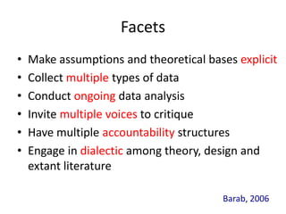 Facets
•   Make assumptions and theoretical bases explicit
•   Collect multiple types of data
•   Conduct ongoing data analysis
•   Invite multiple voices to critique
•   Have multiple accountability structures
•   Engage in dialectic among theory, design and
    extant literature

                                        Barab, 2006
 