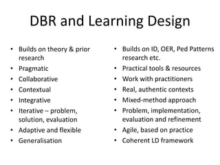 DBR and Learning Design
• Builds on theory & prior   • Builds on ID, OER, Ped Patterns
  research                     research etc.
• Pragmatic                  • Practical tools & resources
• Collaborative              • Work with practitioners
• Contextual                 • Real, authentic contexts
• Integrative                • Mixed-method approach
• Iterative – problem,       • Problem, implementation,
  solution, evaluation         evaluation and refinement
• Adaptive and flexible      • Agile, based on practice
• Generalisation             • Coherent LD framework
 
