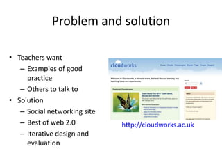 Problem and solution

• Teachers want
   – Examples of good
     practice
   – Others to talk to
• Solution
   – Social networking site
   – Best of web 2.0          http://cloudworks.ac.uk
   – Iterative design and
     evaluation
 