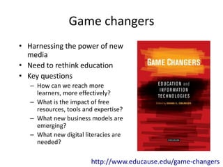 Game changers
• Harnessing the power of new
  media
• Need to rethink education
• Key questions
   – How can we reach more
     learners, more effectively?
   – What is the impact of free
     resources, tools and expertise?
   – What new business models are
     emerging?
   – What new digital literacies are
     needed?

                        http://www.educause.edu/game-changers
 