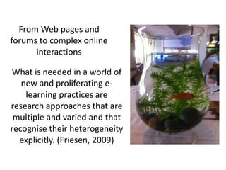 From Web pages and
forums to complex online
      interactions

What is needed in a world of
   new and proliferating e-
    learning practices are
research approaches that are
 multiple and varied and that
recognise their heterogeneity
  explicitly. (Friesen, 2009)
 
