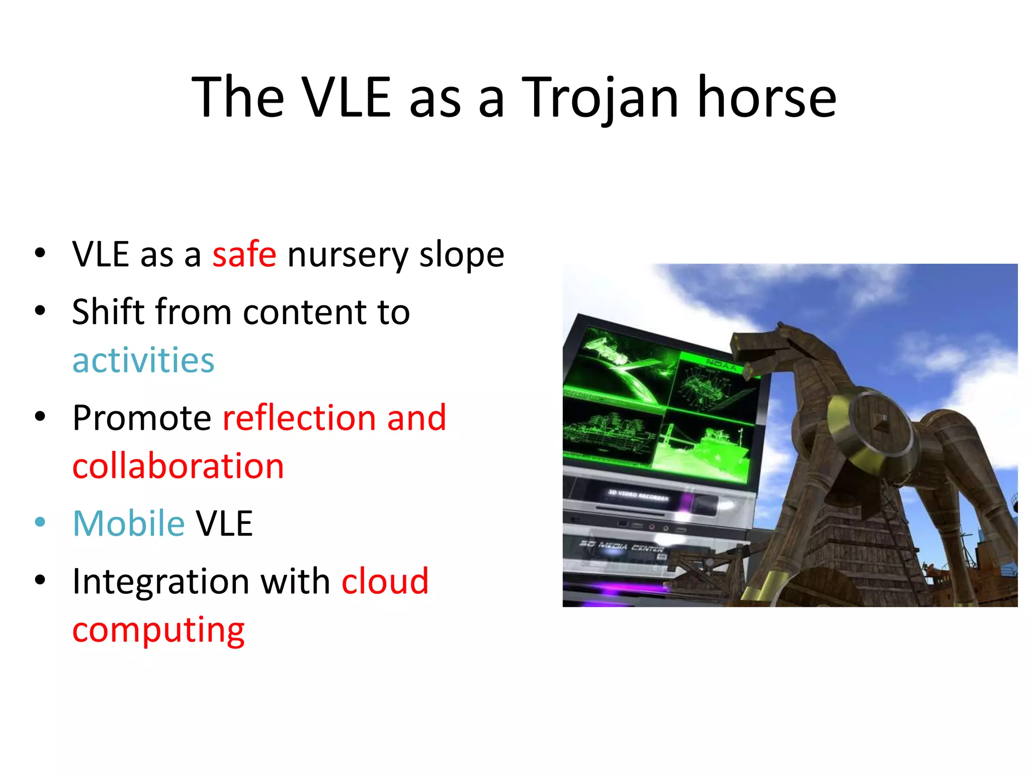 The VLE as a Trojan horse

• VLE as a safe nursery slope
• Shift from content to
  activities
• Promote reflection and
  collaboration
• Mobile VLE
• Integration with cloud
  computing
 