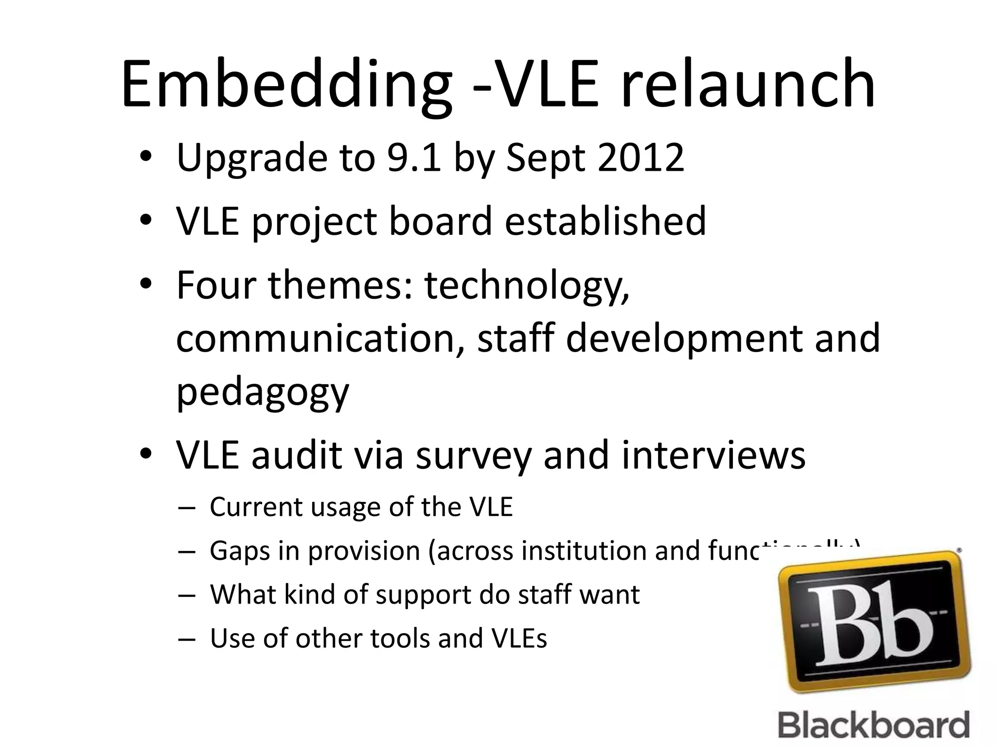 Embedding -VLE relaunch
• Upgrade to 9.1 by Sept 2012
• VLE project board established
• Four themes: technology,
  communication, staff development and
  pedagogy
• VLE audit via survey and interviews
  –   Current usage of the VLE
  –   Gaps in provision (across institution and functionally)
  –   What kind of support do staff want
  –   Use of other tools and VLEs
 