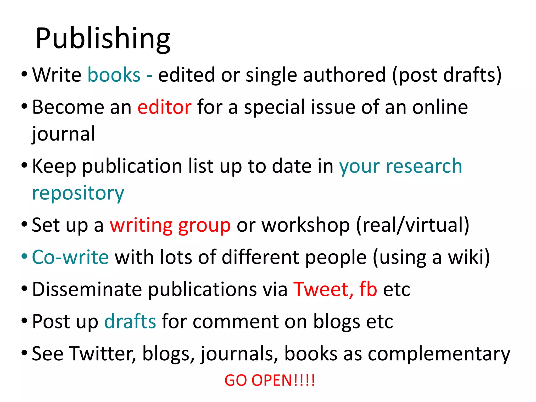 Publishing
• Write books - edited or single authored (post drafts)
• Become an editor for a special issue of an online
  journal
• Keep publication list up to date in your research
  repository
• Set up a writing group or workshop (real/virtual)
• Co-write with lots of different people (using a wiki)
• Disseminate publications via Tweet, fb etc
• Post up drafts for comment on blogs etc
• See Twitter, blogs, journals, books as complementary
                      GO OPEN!!!!
 