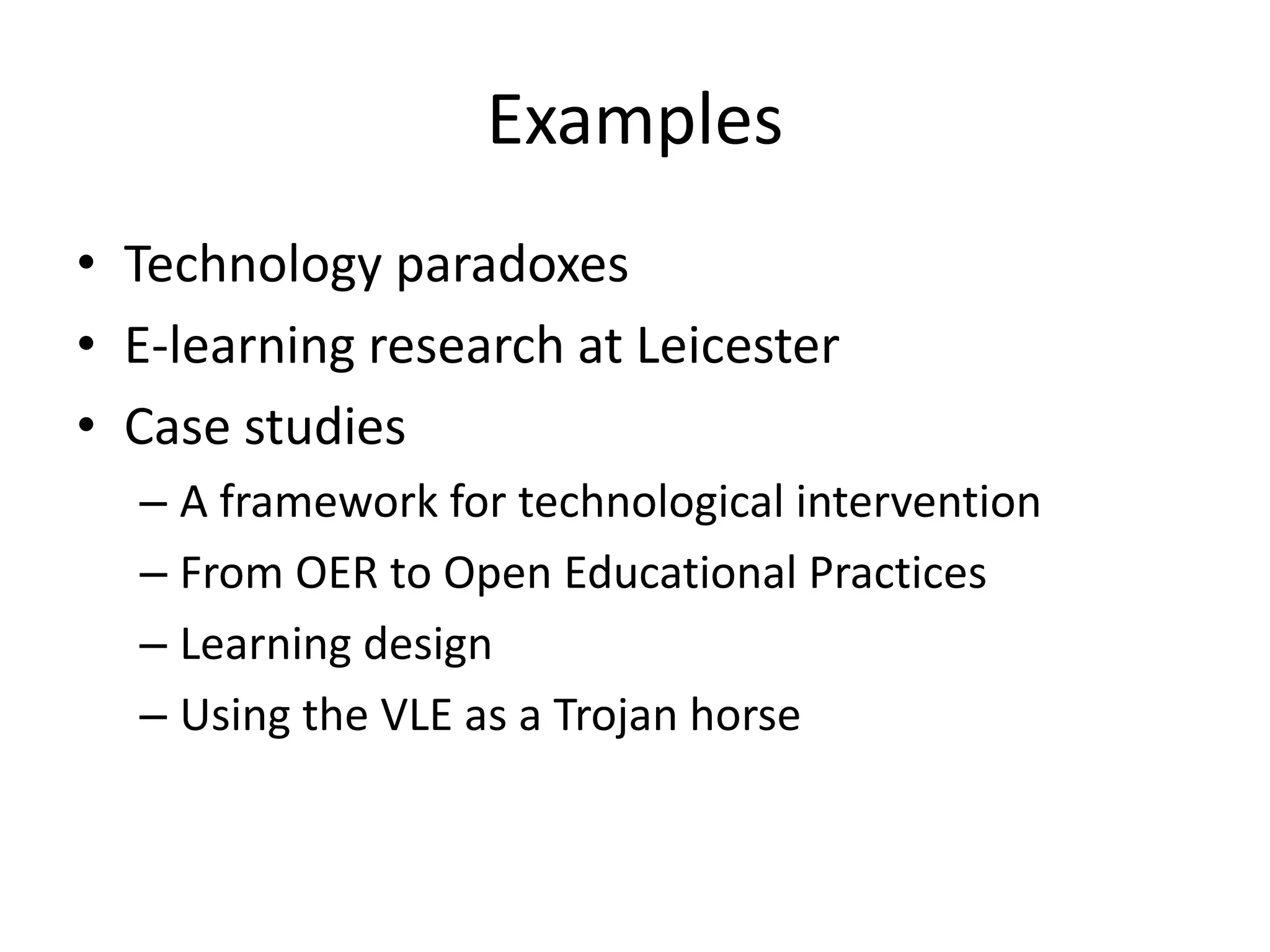 Examples
• Technology paradoxes
• E-learning research at Leicester
• Case studies
  – A framework for technological intervention
  – From OER to Open Educational Practices
  – Learning design
  – Using the VLE as a Trojan horse
 