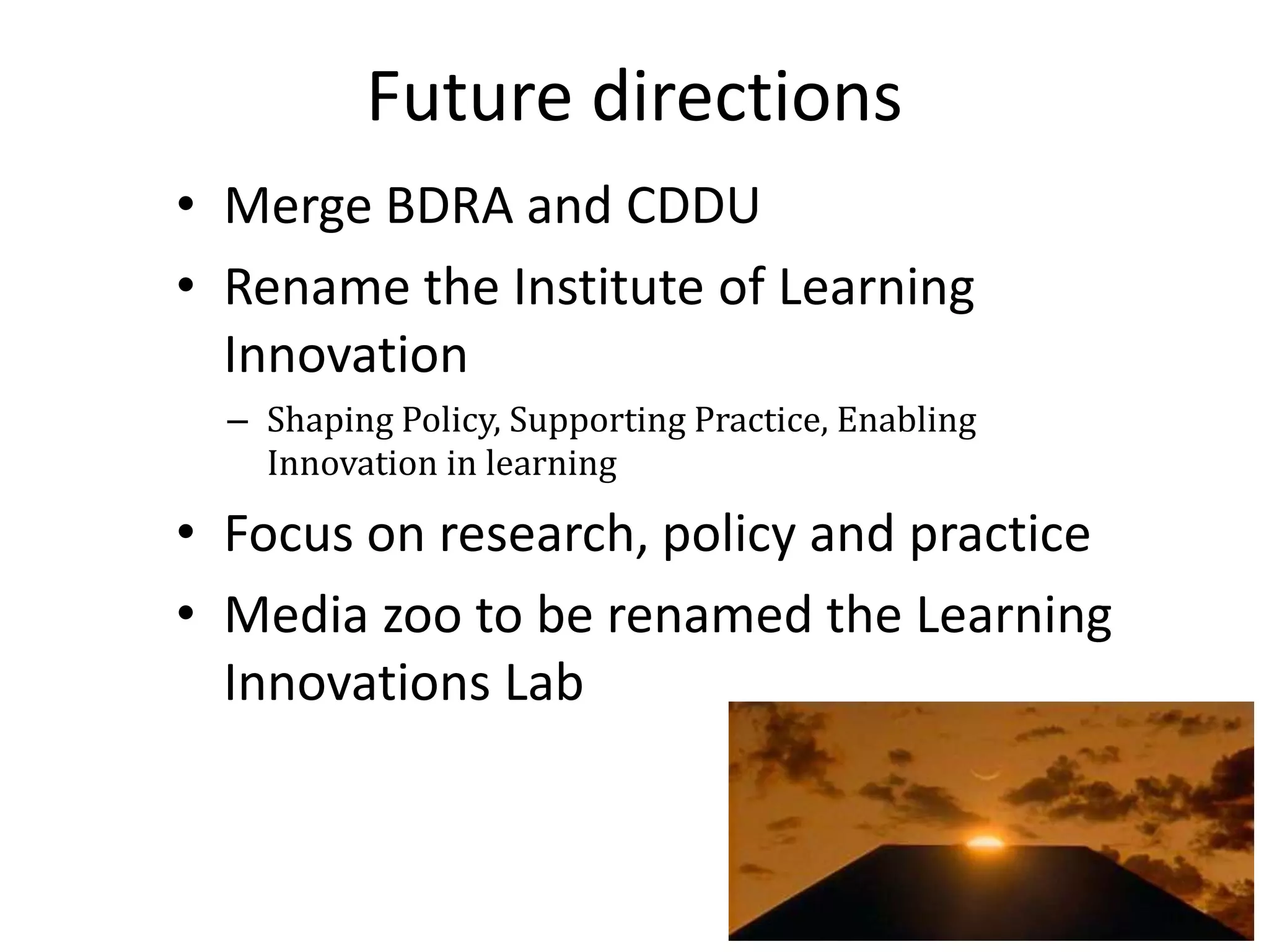 Future directions
• Merge BDRA and CDDU
• Rename the Institute of Learning
  Innovation
  – Shaping Policy, Supporting Practice, Enabling
    Innovation in learning

• Focus on research, policy and practice
• Media zoo to be renamed the Learning
  Innovations Lab
 