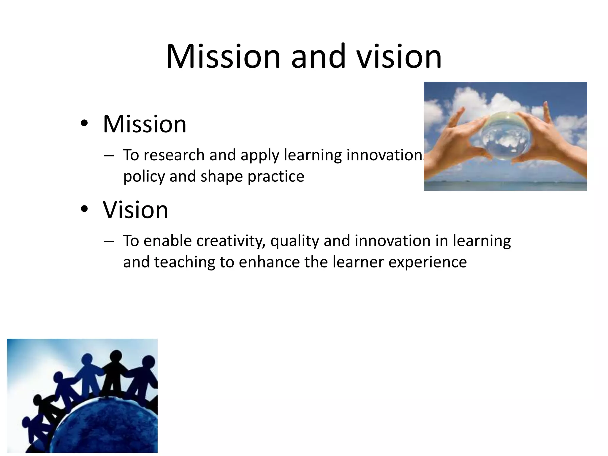 Mission and vision
• Mission
  – To research and apply learning innovations to inform
    policy and shape practice

• Vision
  – To enable creativity, quality and innovation in learning
    and teaching to enhance the learner experience
 