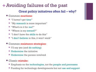 +Avoiding failures of the past
 Common reactions:
 “I haven’t got time”
 “My research is more important”
 “What’s in it for me?”
 “Where is my reward?”
 “I don’t have the skills to do this”
 “I don’t believe in this, it won’t work”
 Common resistance strategies:
 I’ll say yes (and do nothing)
 Undermine the initiative
 Undermine the person involved
 Classic mistake:
 Emphasis on the technologies, not the people and processes
 Funding for technology developments but not use and support
Great policy initiatives often fail – why?
 