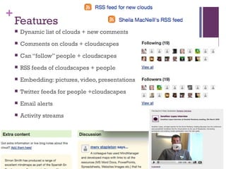 +
Features
 Dynamic list of clouds + new comments
 Comments on clouds + cloudscapes
 Can “follow” people + cloudscapes
 RSS feeds of cloudscapes + people
 Embedding: pictures, video, presentations
 Twitter feeds for people +cloudscapes
 Email alerts
 Activity streams
 