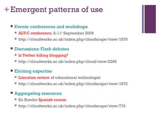 +Emergent patterns of use
 Events: conferences and workshops
 ALT-C conference, 8-11th
September 2009
 http://cloudworks.ac.uk/index.php/cloudscape/view/1870
 Discussions: Flash debates
 Is Twitter killing blogging?
 http://cloudworks.ac.uk/index.php/cloud/view/2266
 Eliciting expertise
 Literature review of educational technologist
 http://cloudworks.ac.uk/index.php/cloudscape/view/1872
 Aggregating resources
 En Rumbo Spanish course
 http://cloudworks.ac.uk/index.php/cloudscape/view/776
 