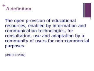 +
A definition
The open provision of educational
resources, enabled by information and
communication technologies, for
consultation, use and adaptation by a
community of users for non-commercial
purposes
(UNESCO 2002)
 