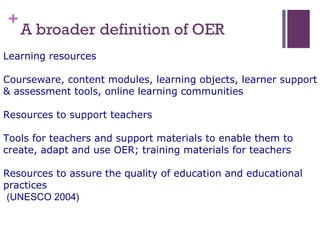 +
A broader definition of OER
Learning resources
Courseware, content modules, learning objects, learner support
& assessment tools, online learning communities
Resources to support teachers
Tools for teachers and support materials to enable them to
create, adapt and use OER; training materials for teachers
Resources to assure the quality of education and educational
practices
(UNESCO 2004)
 