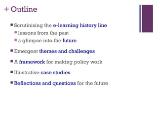+ Outline
 Scrutinising the e-learning history line
 lessons from the past
 a glimpse into the future
 Emergent themes and challenges
 A framework for making policy work
 Illustrative case studies
 Reflections and questions for the future
 