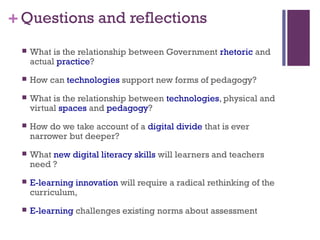 +Questions and reflections
 What is the relationship between Government rhetoric and
actual practice?
 How can technologies support new forms of pedagogy?
 What is the relationship between technologies, physical and
virtual spaces and pedagogy?
 How do we take account of a digital divide that is ever
narrower but deeper?
 What new digital literacy skills will learners and teachers
need ?
 E-learning innovation will require a radical rethinking of the
curriculum,
 E-learning challenges existing norms about assessment
 