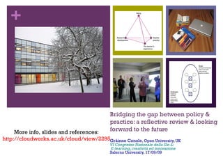 +
Bridging the gap between policy &
practice: a reflective review & looking
forward to the future
Gráinne Conole, Open University, UK
VI Congresso Nazionale della SIe-L:
E-learning,creatività ed innovazione
Salerno University, 17/09/09
More info, slides and references:
http://cloudworks.ac.uk/cloud/view/2295
 