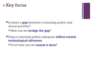 +Key focus
 Is there a gap between e-learning policy and
actual practice?
 How can we bridge the gap?
 Does e-learning policy adequate reflect current
technological advances
 If not how can we ensure it does?
 