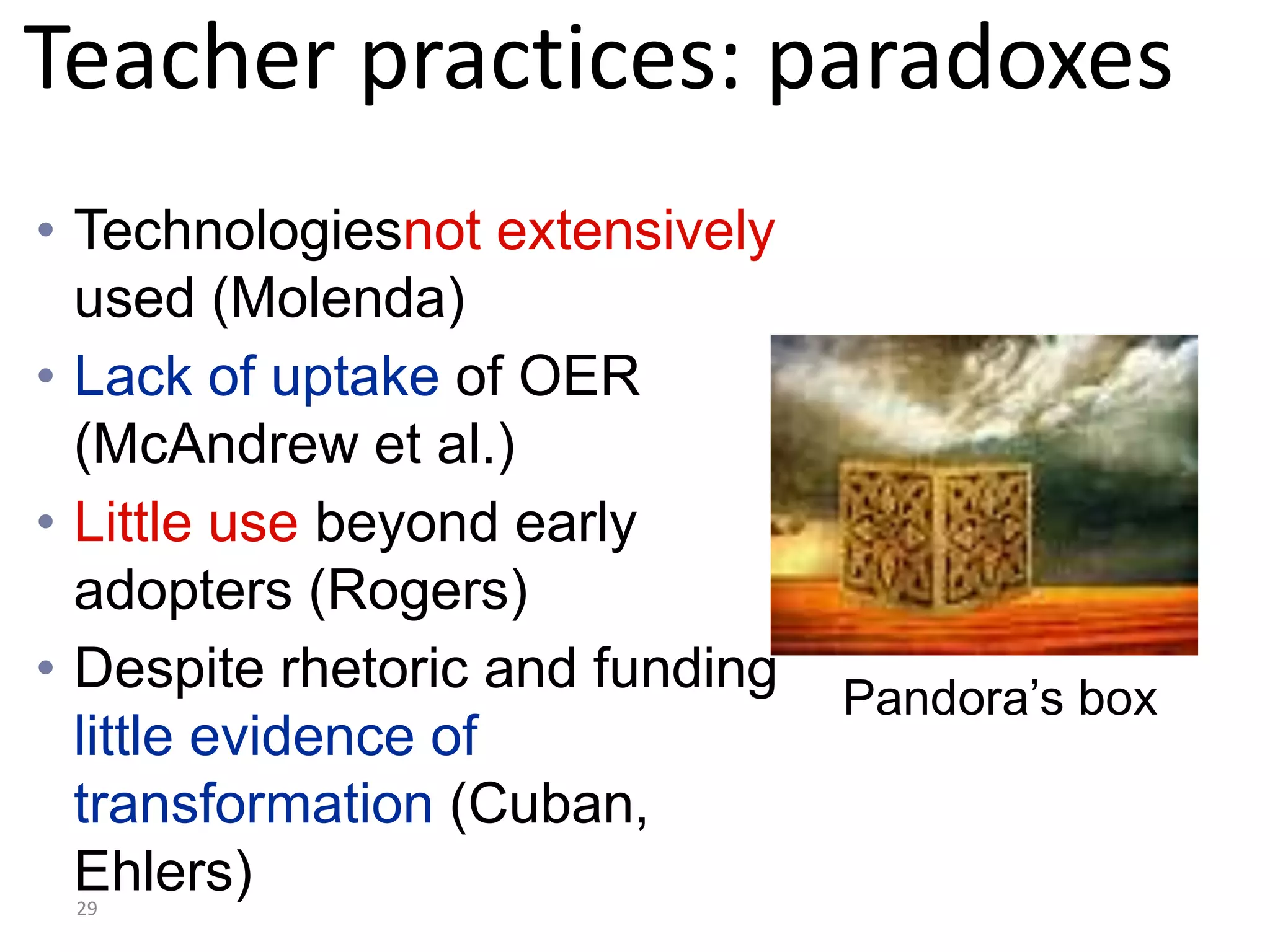 Teacher practices: paradoxes
• Technologiesnot extensively
  used (Molenda)
• Lack of uptake of OER
  (McAndrew et al.)
• Little use beyond early
  adopters (Rogers)
• Despite rhetoric and funding   Pandora’s box
  little evidence of
  transformation (Cuban,
  Ehlers)
 29
 