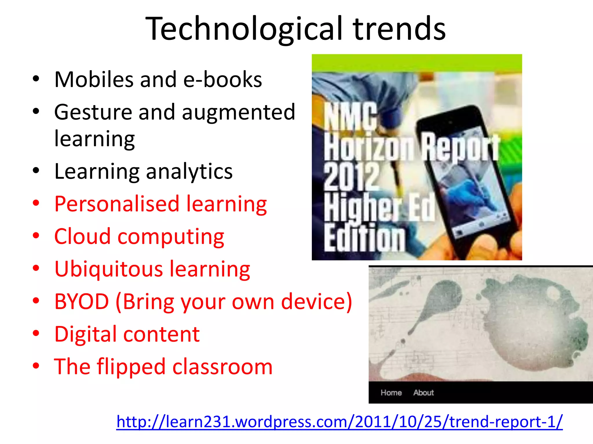 Technological trends
• Mobiles and e-books
• Gesture and augmented
  learning
• Learning analytics
• Personalised learning
• Cloud computing
• Ubiquitous learning
• BYOD (Bring your own device)
• Digital content
• The flipped classroom

       http://learn231.wordpress.com/2011/10/25/trend-report-1/
 