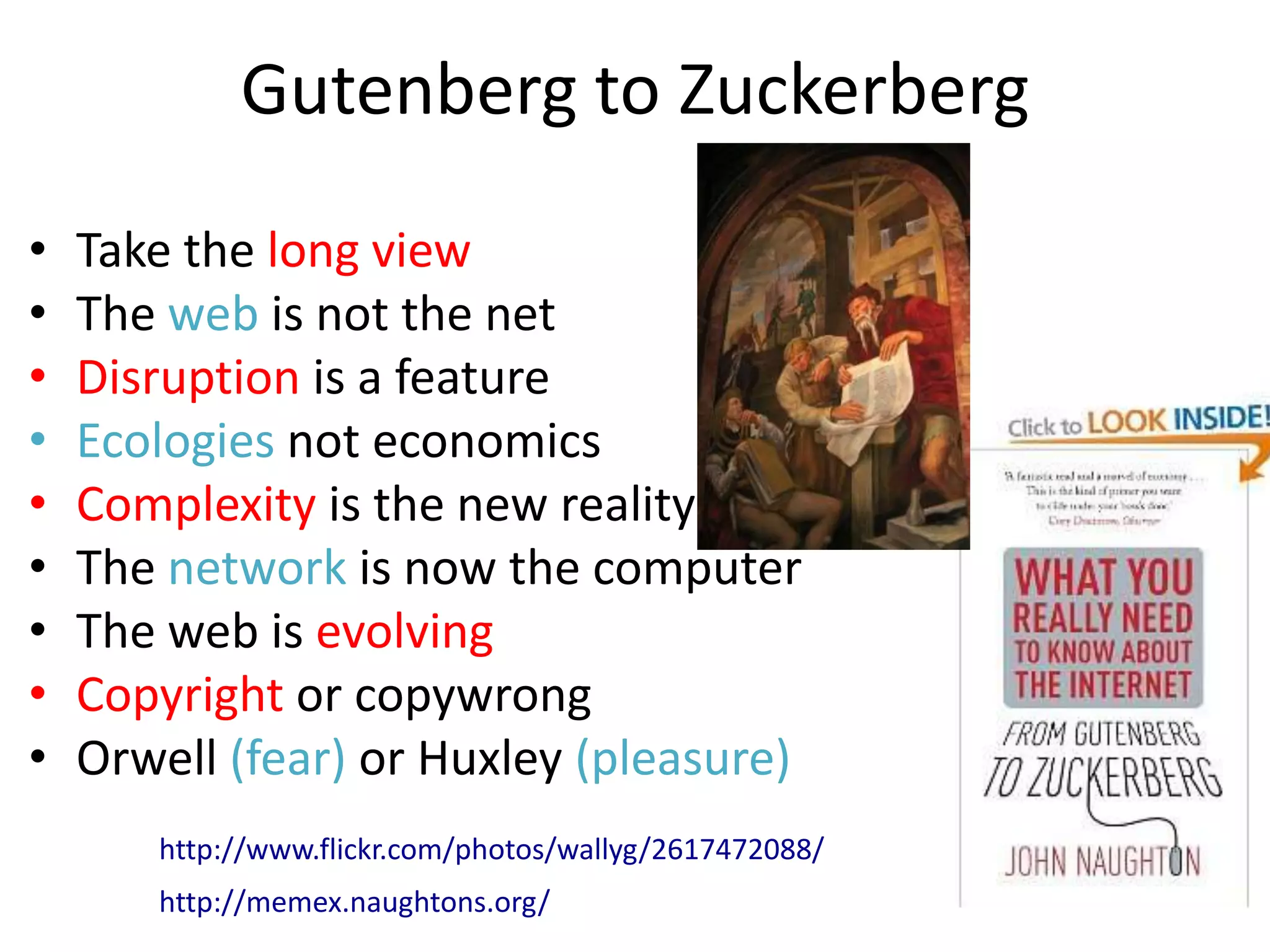 Gutenberg to Zuckerberg
•   Take the long view
•   The web is not the net
•   Disruption is a feature
•   Ecologies not economics
•   Complexity is the new reality
•   The network is now the computer
•   The web is evolving
•   Copyright or copywrong
•   Orwell (fear) or Huxley (pleasure)
       http://www.flickr.com/photos/wallyg/2617472088/
       http://memex.naughtons.org/
 