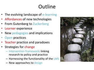 Outline
•   The evolving landscape of e-learning
•   Affordances of new technologies
•   From Gutenberg to Zuckerberg
•   Learner experience
•   New pedagogies and implications
•   Open practices
•   Teacher practice and paradoxes
•   Strategies for change
    – Intervention framework: linking
      research to policy and practice
    – Harnessing the functionality of the LMS
    – New approaches to design
 