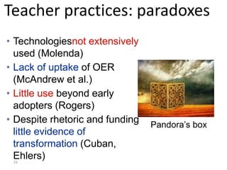 Teacher practices: paradoxes
• Technologiesnot extensively
  used (Molenda)
• Lack of uptake of OER
  (McAndrew et al.)
• Little use beyond early
  adopters (Rogers)
• Despite rhetoric and funding   Pandora’s box
  little evidence of
  transformation (Cuban,
  Ehlers)
 29
 