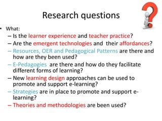 Research questions
• What:
  – Is the learner experience and teacher practice?
  – Are the emergent technologies and their affordances?
  – Resources, OER and Pedagogical Patterns are there and
    how are they been used?
  – E-Pedagogies are there and how do they facilitate
    different forms of learning?
  – New learning design approaches can be used to
    promote and support e-learning?
  – Strategies are in place to promote and support e-
    learning?
  – Theories and methodologies are been used?
 