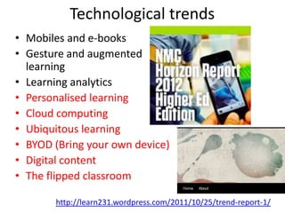 Technological trends
• Mobiles and e-books
• Gesture and augmented
  learning
• Learning analytics
• Personalised learning
• Cloud computing
• Ubiquitous learning
• BYOD (Bring your own device)
• Digital content
• The flipped classroom

       http://learn231.wordpress.com/2011/10/25/trend-report-1/
 