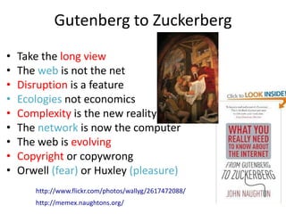 Gutenberg to Zuckerberg
•   Take the long view
•   The web is not the net
•   Disruption is a feature
•   Ecologies not economics
•   Complexity is the new reality
•   The network is now the computer
•   The web is evolving
•   Copyright or copywrong
•   Orwell (fear) or Huxley (pleasure)
       http://www.flickr.com/photos/wallyg/2617472088/
       http://memex.naughtons.org/
 