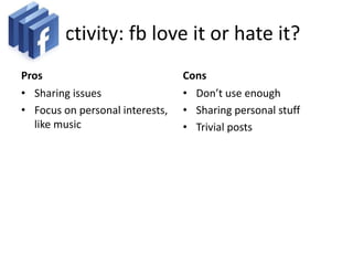 Activity: fb love it or hate it?
Pros
• Sharing issues
• Focus on personal interests,
like music
Cons
• Don’t use enough
• Sharing personal stuff
• Trivial posts
 