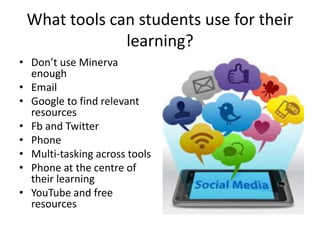 What tools can students use for their
learning?
• Don’t use Minerva
enough
• Email
• Google to find relevant
resources
• Fb and Twitter
• Phone
• Multi-tasking across tools
• Phone at the centre of
their learning
• YouTube and free
resources
 