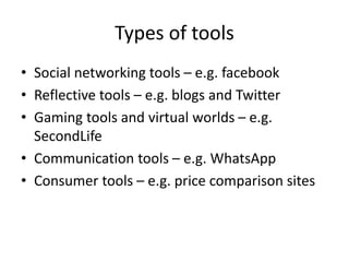 Types of tools
• Social networking tools – e.g. facebook
• Reflective tools – e.g. blogs and Twitter
• Gaming tools and virtual worlds – e.g.
SecondLife
• Communication tools – e.g. WhatsApp
• Consumer tools – e.g. price comparison sites
 