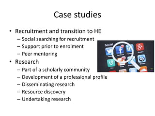Case studies
• Recruitment and transition to HE
– Social searching for recruitment
– Support prior to enrolment
– Peer mentoring
• Research
– Part of a scholarly community
– Development of a professional profile
– Disseminating research
– Resource discovery
– Undertaking research
 