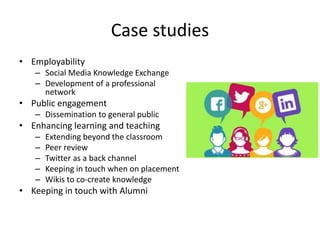 Case studies
• Employability
– Social Media Knowledge Exchange
– Development of a professional
network
• Public engagement
– Dissemination to general public
• Enhancing learning and teaching
– Extending beyond the classroom
– Peer review
– Twitter as a back channel
– Keeping in touch when on placement
– Wikis to co-create knowledge
• Keeping in touch with Alumni
 