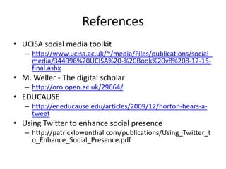 References
• UCISA social media toolkit
– http://www.ucisa.ac.uk/~/media/Files/publications/social_
media/344996%20UCISA%20-%20Book%20v8%208-12-15-
final.ashx
• M. Weller - The digital scholar
– http://oro.open.ac.uk/29664/
• EDUCAUSE
– http://er.educause.edu/articles/2009/12/horton-hears-a-
tweet
• Using Twitter to enhance social presence
– http://patricklowenthal.com/publications/Using_Twitter_t
o_Enhance_Social_Presence.pdf
 