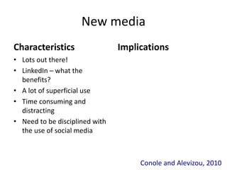 New media
Characteristics
• Lots out there!
• LinkedIn – what the
benefits?
• A lot of superficial use
• Time consuming and
distracting
• Need to be disciplined with
the use of social media
Implications
Conole and Alevizou, 2010
 