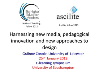 National Teaching
       Fellow 2012          Ascilite fellow 2013



Harnessing new media, pedagogical
innovation and new approaches to
             design
     Gráinne Conole, University of Leicester
               25th January 2013
             E-learning symposium
           University of Southampton
 