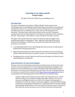 Learning in an open world<br />Gráinne Conole<br />The Open University, UK, Email: g.c.conole@open.ac.uk<br />Introduction<br />The paper will explore the question: “What is likely to be the impact of an increasingly ‘open’ technologically mediated learning environment on learning and teaching in the future? In a world where content and expertise is increasingly free and where services are shifting to the ‘cloud’, what are the implications for education? The paper takes a particular position on the notion of “openness”; considering it from a broad perspective covering four major phases of the academic lifecycle: ‘open design’, ‘open delivery’, ‘open evaluation’ and ‘open research’,<br />The paper will consider these four aspects of openness and will suggest some underlying principles to adopting an “open” approach, reflecting on perceived benefits and challenges. It will draw on research at the Open University, UK. In particular, our work on: <br />Learning Design (where we are developing tools and resources to help teachers design better learning experiences). <br />Open Educational Resources and in particular articulation of the associated set of Open Educational Practices around the creation, use and management of OER.<br />Changing patterns of user behaviour and discourse through a new kind of social networking space, Cloudworks.<br />Characteristics of new technologies<br />The pace of current technological advancement is phenomenal. In the last few years we have seen the emergence of ever more sophisticated gaming technologies, rich, immersive virtual worlds and new social networking services that enable learners and teachers to connect and communicate in new ways. The pace of change looks set to continue as annual Horizon reports testify (http://www.nmc.org/horizon) and as encapsulated in the following quote from the NSF-report on cyberlearning: <br />Imagine a high school student in the year 2015. She has grown up in a world where learning is as accessible through technologies at home as it is in the classroom, and digital content is as real to her as paper, lab equipment, or textbooks. At school, she and her classmates engage in creative problem-solving activities by manipulating simulations in a virtual laboratory or by downloading and analyzing visualizations of real- time data from remote sensors. Away from the classroom, she has seamless access to school materials and homework assignments using inexpensive mobile technologies. She continues to collaborate with her classmates in virtual environments that allow not only social interaction with each other but also rich connections with a wealth of supplementary content… (Borgeman et al., 2008: 7).<br />The 2010 Horizon Report (NMC, 2010) identifies four trends as key drivers of technology adoption for the period 2010 through 2015 pointing to: <br />The abundance of online resources and relationships inviting a rethink of the educators’ role in sense-making, coaching and credentialing. <br />An increased emphasis on, and expectation of, ubiquitous, just-in-time, augmented, personalised and informal learning. <br />The increased use of cloud computing challenges existing institutional IT infrastructures and leading to notions of IT support becoming more decentralised. <br />The work of students being seen as more collaborative in nature and therefore there is potential for more intra- and inter- institutional collaboration. <br />Clearly new technologies offer much in an educational context, with the promise of flexible, personalised and student-centred learning. Indeed research over the past few years, looking at learners’ use of technologies, has given us a rich picture of how learners of all ages are appropriating new tools within their own context, mixing different applications for finding/managing information and for communicating with others (Sharpe and Beetham, forthcoming).<br />Pea et al. (Cited in Borgeman et al. 2010) have identified a number of phases of technological development. The first was early communication mechanisms. The second was the emergence of symbolic representations such as language and mathematical notation. The third was the first wave of technological media – such as radio and television. The fourth was the emergence of networked and Internet-based technologies. And finally they argue that we are entering a fifth phase, which they term ‘cyberinfastructure’ which refers to the distributed, global power of today’s technologies. What is evident is that users and tools co-evolve overtime, as users become more confident at using the tools and begin to appropriate them more and more into their daily practice. Think back for example to early use of email and compare that with today’s use. Many users use email not just for sending and responding to messages, but as a form of online filing. <br />As a way of exemplifying the potential impact of new technologies I am going to concentrate on the so called ‘Web 2.0’ technologies (O’Reilly, 2005) that have emerged in recent years. However the central argument I want to make, i.e. that new technologies have a set of unique affordances that have the potential to impact on and change practice could equally be applied to other new technologies – such as mobile devices, smart technologies virtual worlds or gaming technologies.<br />We have recently completed an extensive review of Web 2.0 technologies and their use in Higher Education (Conole and Alevizou, 2010). The term Web 2.0 indicates a shift from the Web as a static medium, to the Web as a dynamic, interactive and participatory medium. Web 2.0 technologies enable users to easily share images, videos and documents, provides mechanisms for new forms of content production, communication and collaboration and offers new forms of interaction through rich immersive virtual worlds. Key characteristics are evident (See Conole, 2010a for a more detailed discussion), such as: <br />,[object Object]