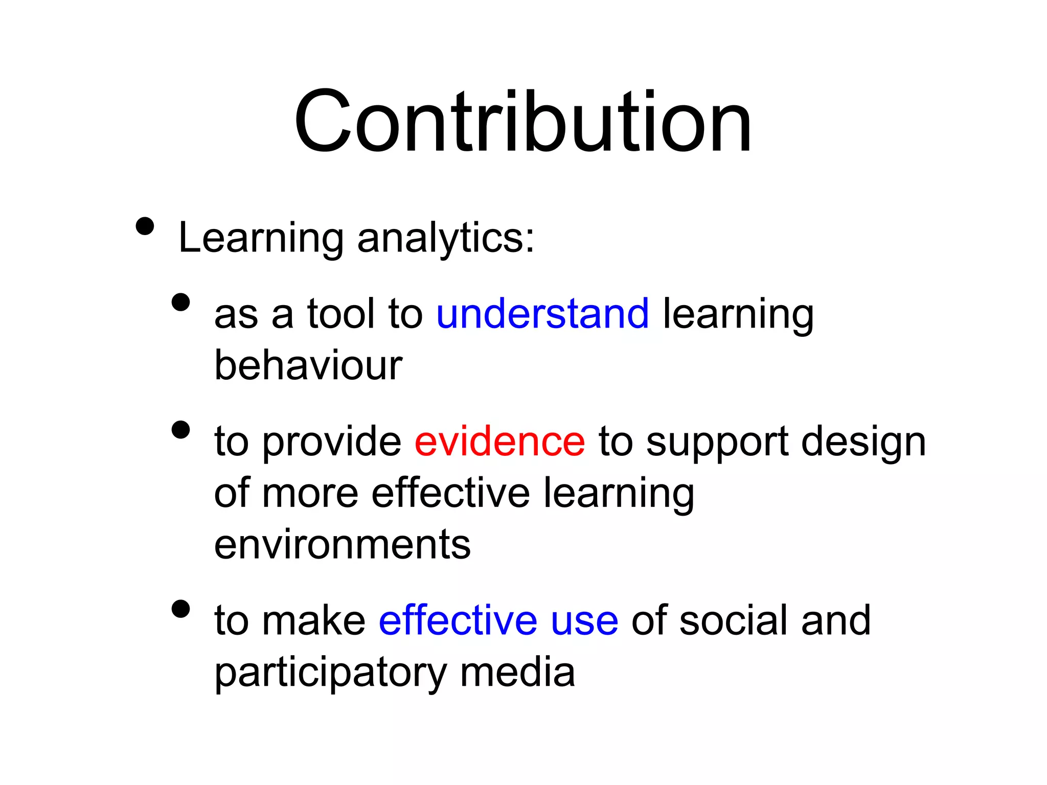 Contribution
• Learning analytics:
 • as a tool to understand learning
    behaviour
 • to provide evidence to support design
    of more effective learning
    environments
 • to make effective use of social and
    participatory media
 