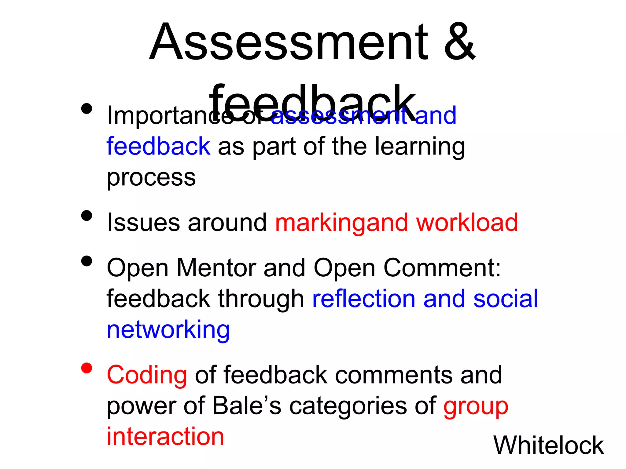 Assessment &
          feedback
• Importance of assessment and
  feedback as part of the learning
  process
• Issues around markingand workload
• Open Mentor and Open Comment:
  feedback through reflection and social
  networking
• Coding of feedback comments and
  power of Bale’s categories of group
  interaction                       Whitelock
 