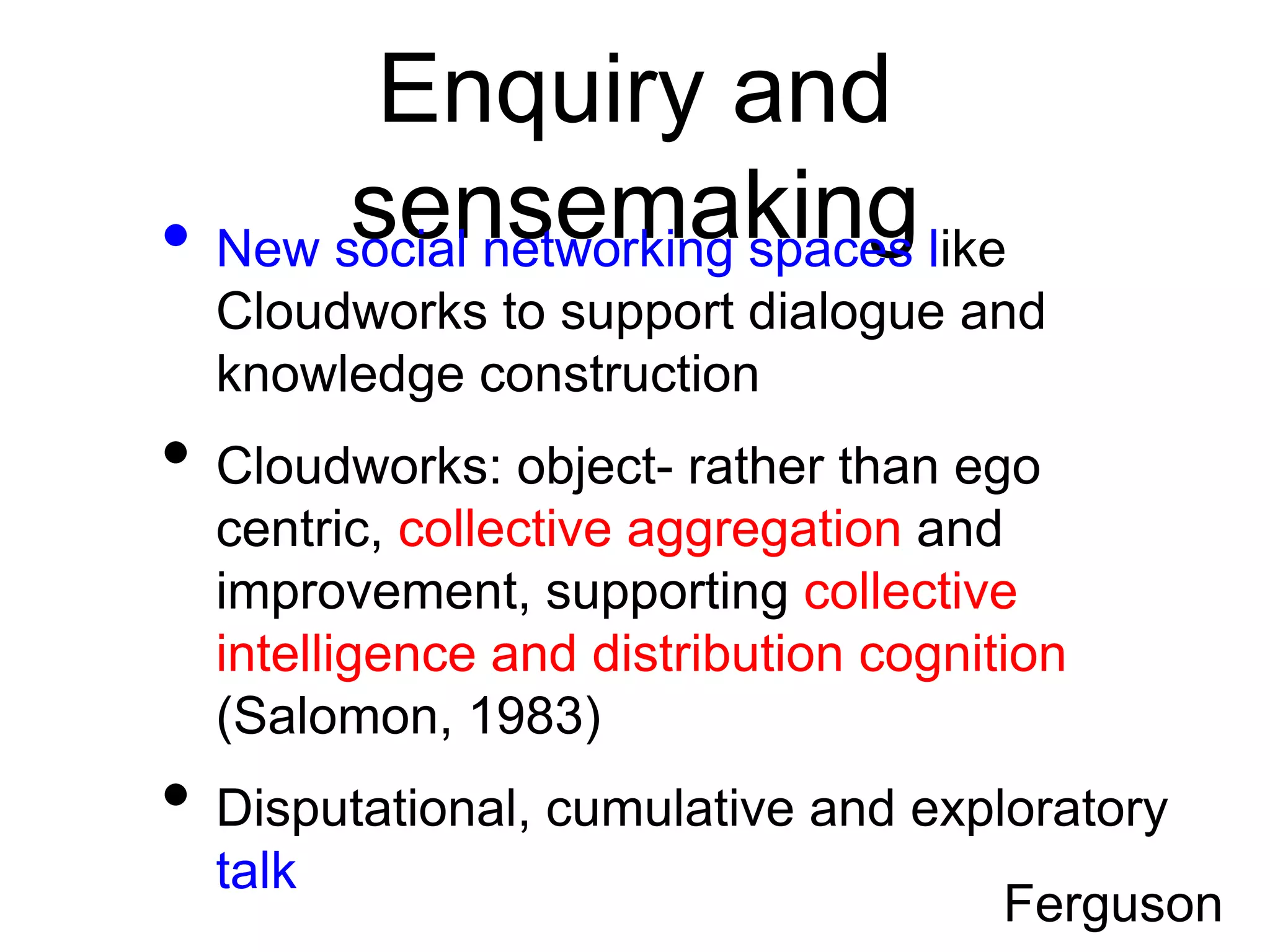 Enquiry and
       sensemaking like
• New social networking spaces
  Cloudworks to support dialogue and
  knowledge construction
• Cloudworks: object- rather than ego
  centric, collective aggregation and
  improvement, supporting collective
  intelligence and distribution cognition
  (Salomon, 1983)
• Disputational, cumulative and exploratory
  talk
                                      Ferguson
 