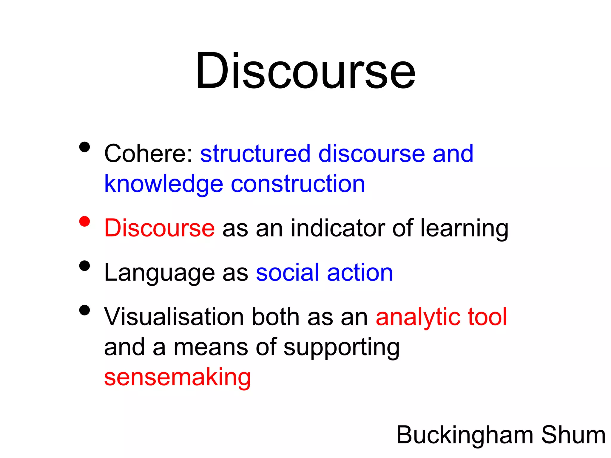 Discourse
• Cohere: structured discourse and
  knowledge construction
• Discourse as an indicator of learning
• Language as social action
• Visualisation both as an analytic tool
  and a means of supporting
  sensemaking

                             Buckingham Shum
 