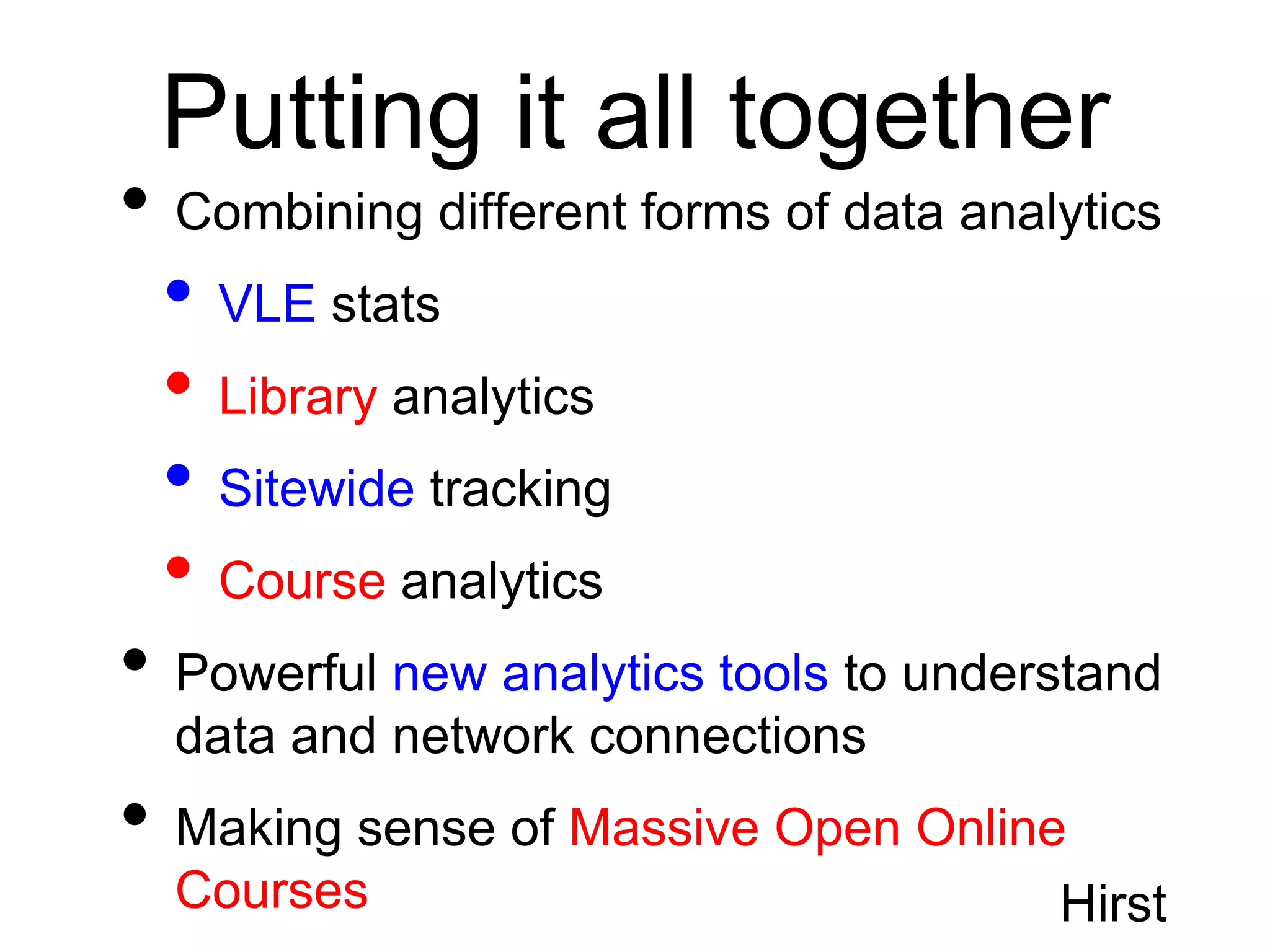 Putting it all together
• Combining different forms of data analytics
 • VLE stats
 • Library analytics
 • Sitewide tracking
 • Course analytics
• Powerful new analytics tools to understand
  data and network connections
• Making sense of Massive Open Online
  Courses                               Hirst
 
