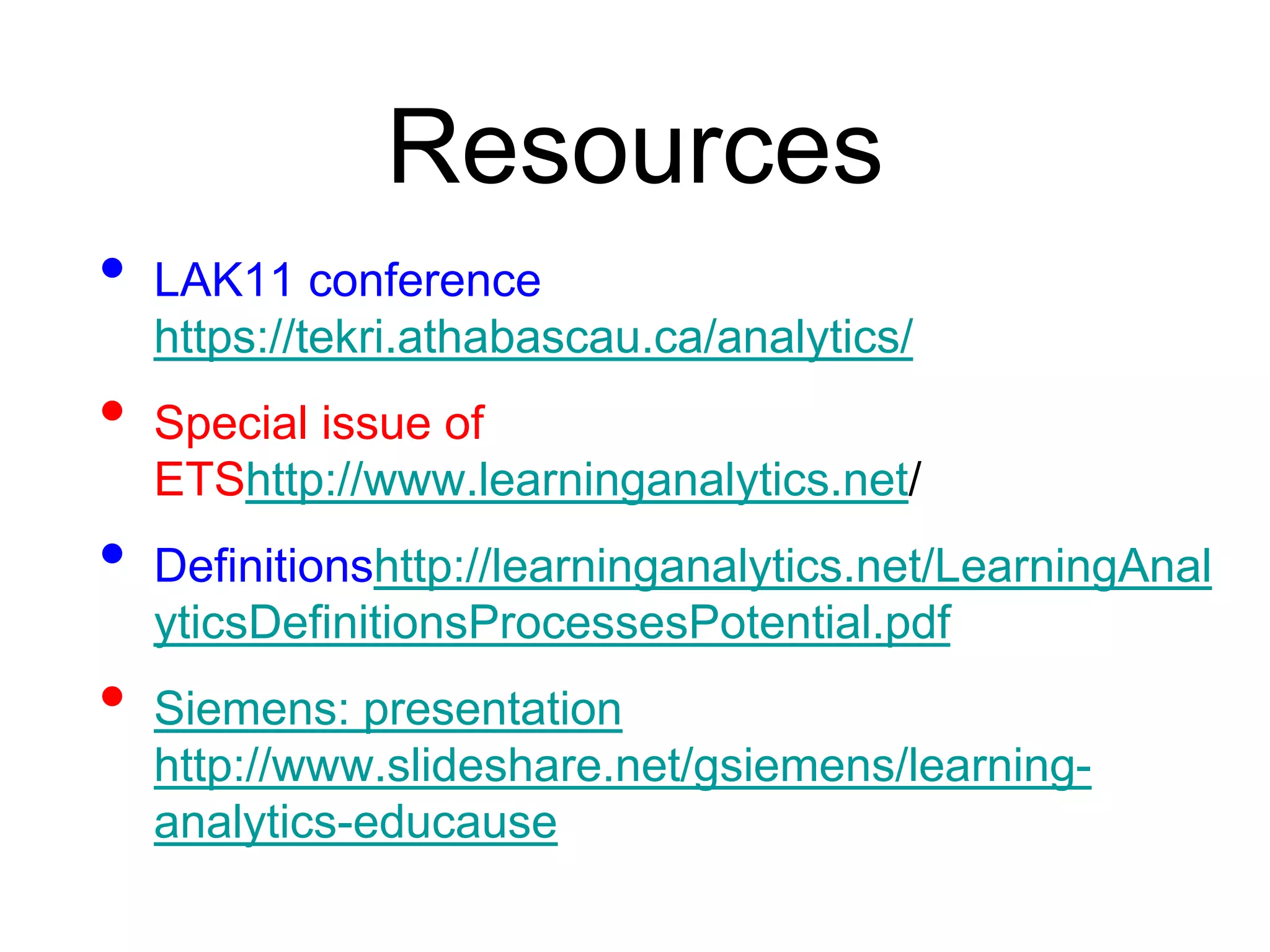 Resources
•   LAK11 conference
    https://tekri.athabascau.ca/analytics/
•   Special issue of
    ETShttp://www.learninganalytics.net/
•   Definitionshttp://learninganalytics.net/LearningAnal
    yticsDefinitionsProcessesPotential.pdf
•   Siemens: presentation
    http://www.slideshare.net/gsiemens/learning-
    analytics-educause
 