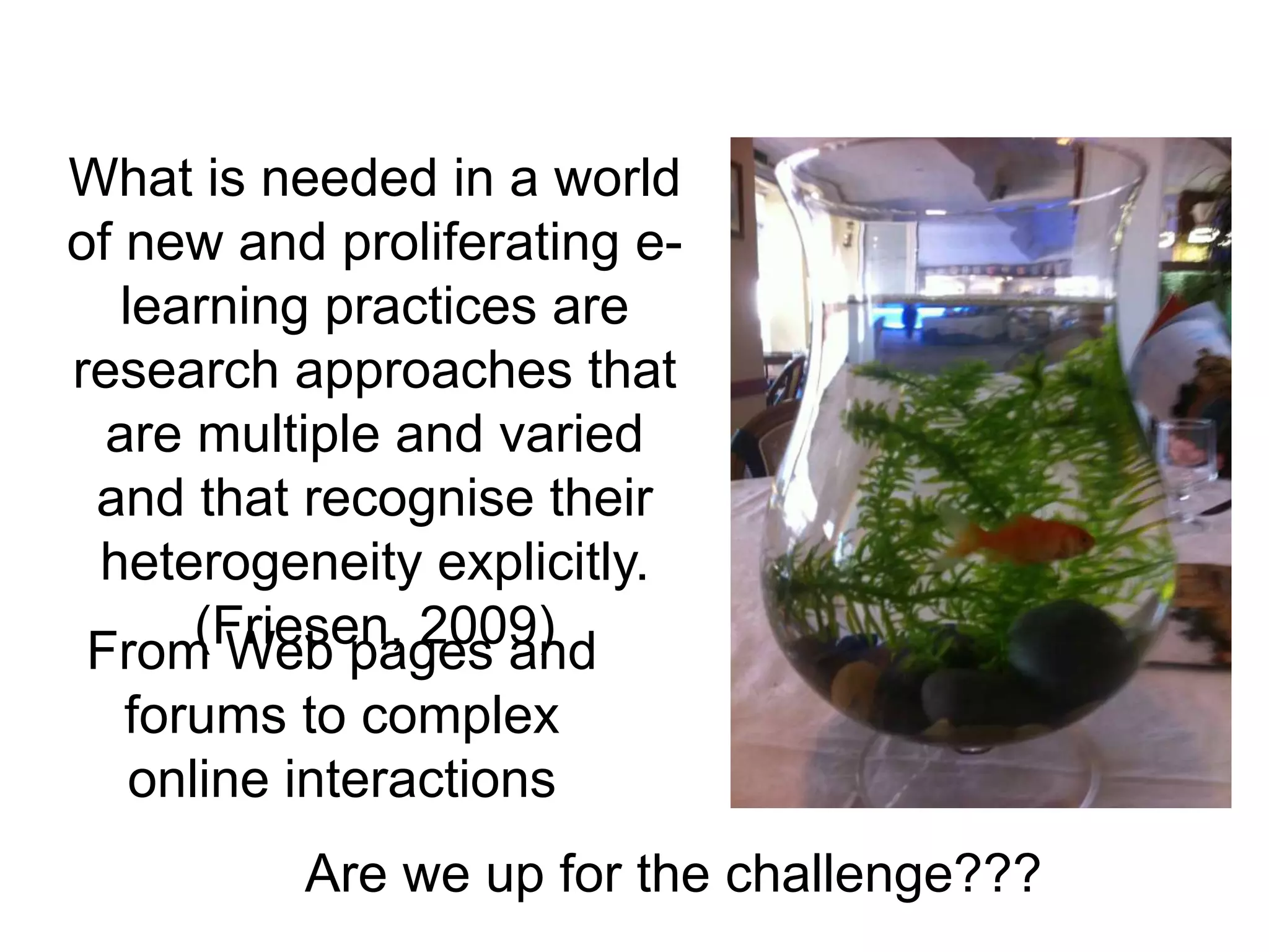 What is needed in a world
of new and proliferating e-
   learning practices are
research approaches that
  are multiple and varied
 and that recognise their
 heterogeneity explicitly.
      (Friesen, 2009)
 From Web pages and
  forums to complex
  online interactions
          Are we up for the challenge???
 