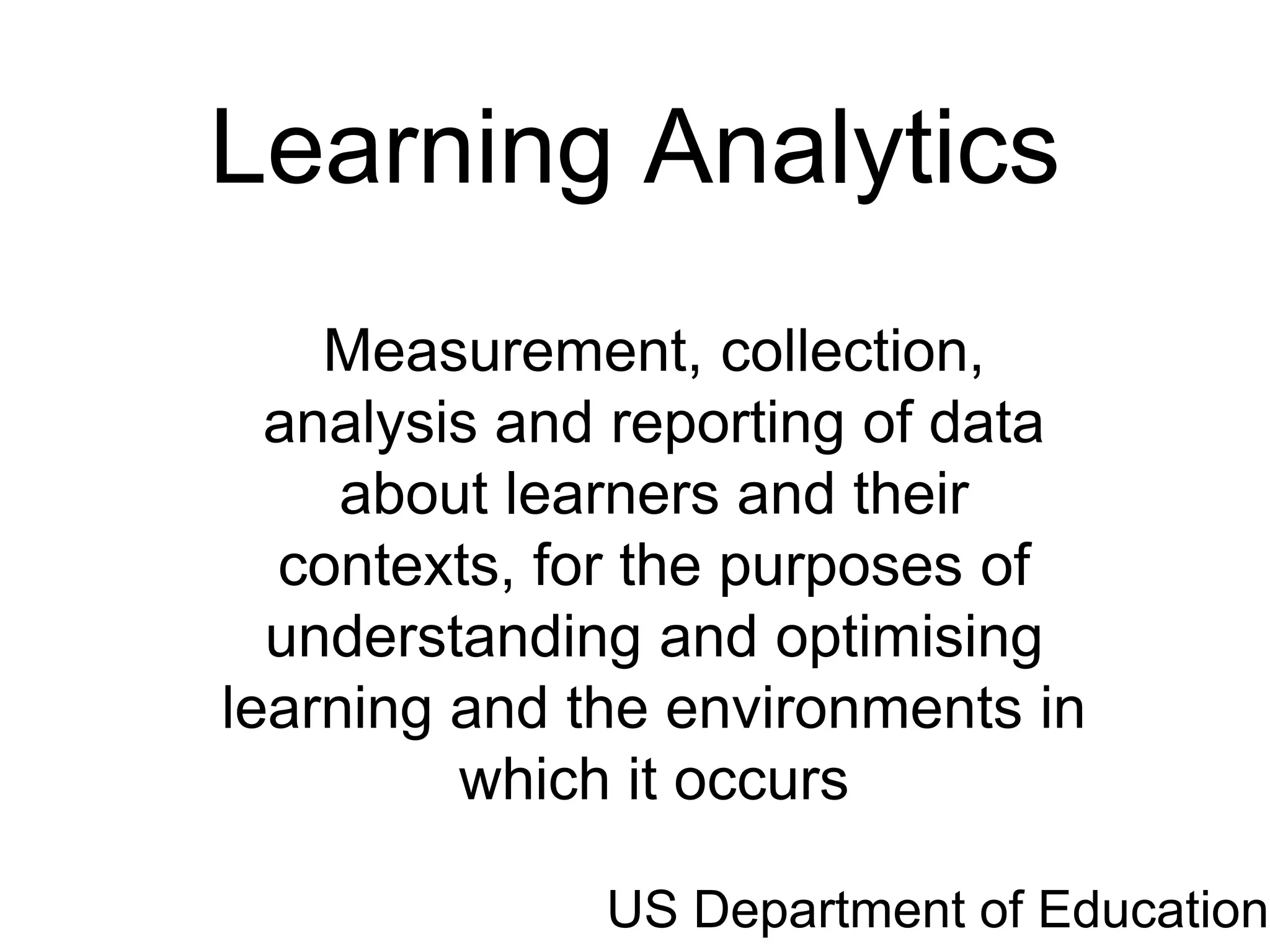 Learning Analytics
    Measurement, collection,
  analysis and reporting of data
     about learners and their
  contexts, for the purposes of
  understanding and optimising
learning and the environments in
         which it occurs

              US Department of Education
 