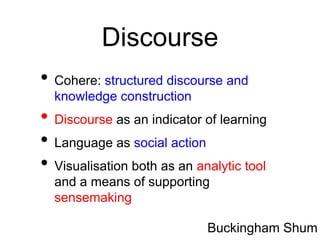 Discourse
• Cohere: structured discourse and
  knowledge construction
• Discourse as an indicator of learning
• Language as social action
• Visualisation both as an analytic tool
  and a means of supporting
  sensemaking

                             Buckingham Shum
 
