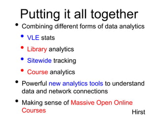 Putting it all together
• Combining different forms of data analytics
 • VLE stats
 • Library analytics
 • Sitewide tracking
 • Course analytics
• Powerful new analytics tools to understand
  data and network connections
• Making sense of Massive Open Online
  Courses                               Hirst
 